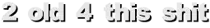 2 old 4 this shit